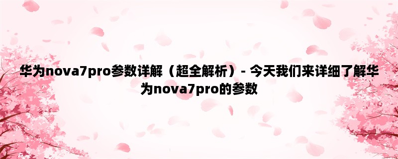 华为nova7pro参数详解（超全解析）- 今天我们来详细了解华为nova7pro的参数，让你更加了解这款手机！