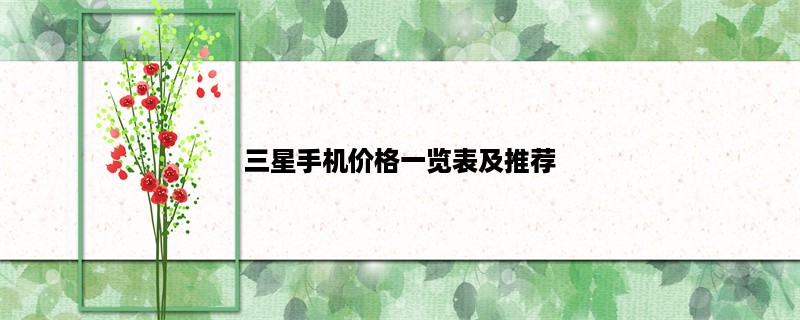 三星手机价格一览表及推荐，三星手机价格怎么样？三星手机价格与性能如何？