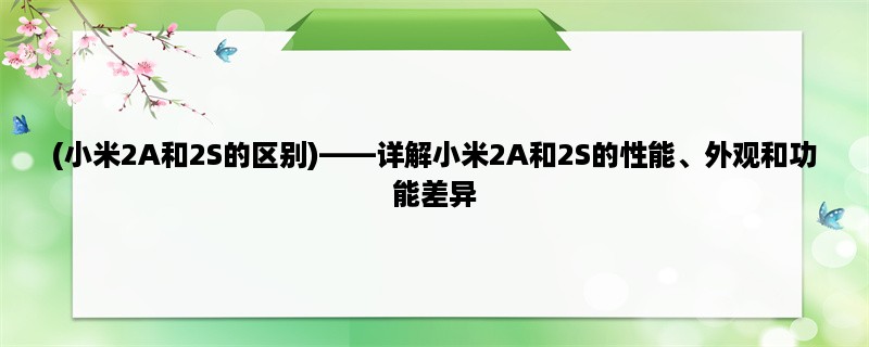 (小米2A和2S的区别)，详解小米2A和2S的性能、外观和功能差异