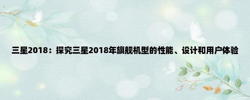 三星2018：探究三星2018年旗舰机型的性能、设计和用户体验