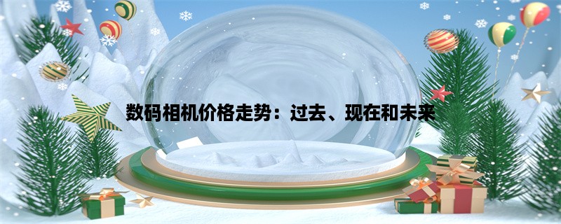 数码相机价格走势：过去、现在和未来