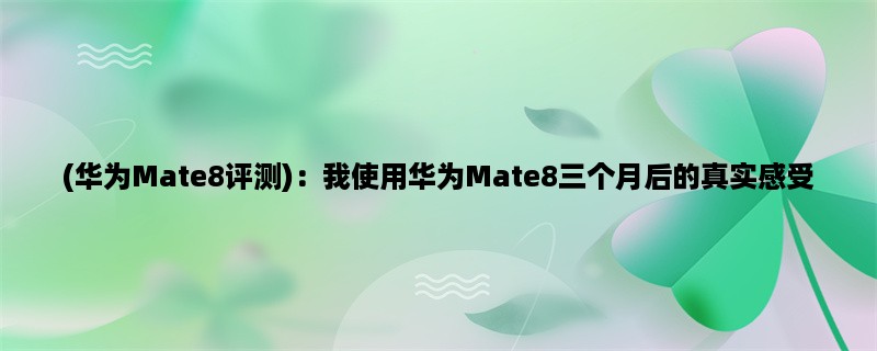 (华为Mate8评测)：我使用华为Mate8三个月后的真实感受