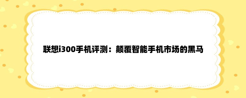 联想i300手机评测：颠覆智能手机市场的黑马