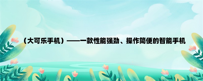 （大可乐手机），一款性能强劲、操作简便的智能手机