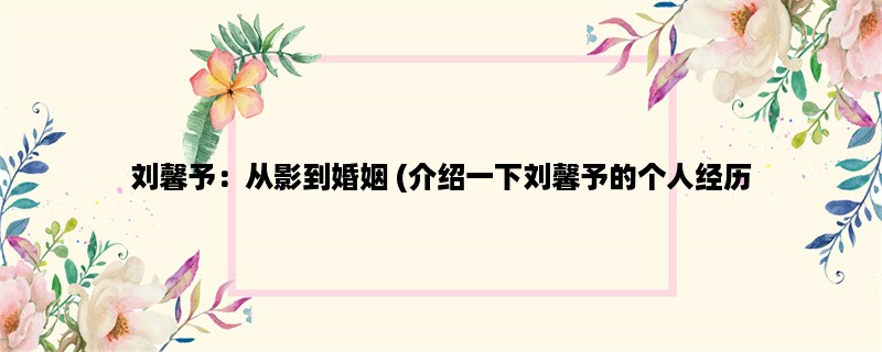 刘馨予：从影到婚姻 (介绍一下刘馨予的个人经历，职业生涯和婚姻生活)