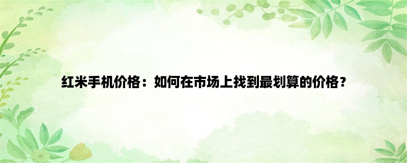 红米手机价格：如何在市场上找到最划算的价格？