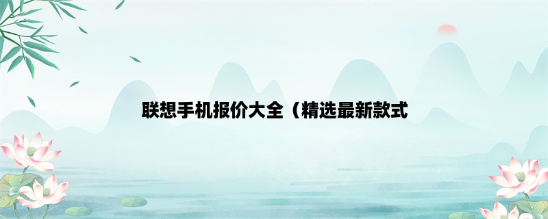 联想手机报价大全（精选最新款式，价格实惠），想要了解联想手机价格？看这里！