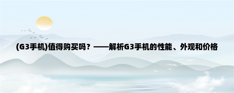 (G3手机)值得购买吗，解析G3手机的性能、外观和价格