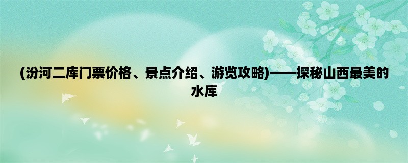 (汾河二库门票价格、景点介绍、游览攻略)，探秘山西最美的水库