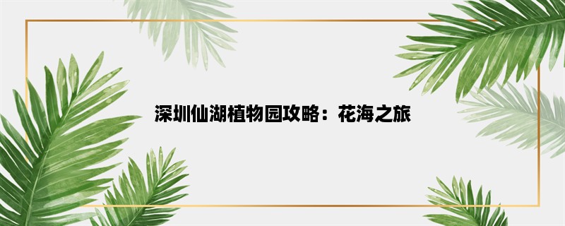 深圳仙湖植物园攻略：花海之旅，探寻自然之美