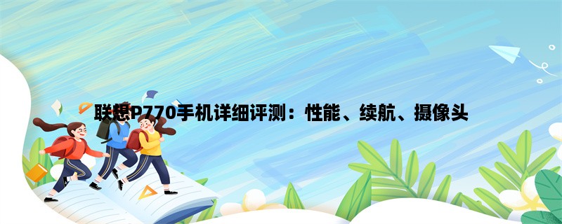 联想P770手机详细评测：性能、续航、摄像头