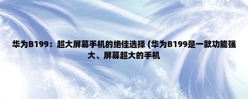 华为B199：超大屏幕手机的绝佳选择 (华为B199是一款功能强大、屏幕超大的手机，下面详细介绍其设计、性能和摄像头。)