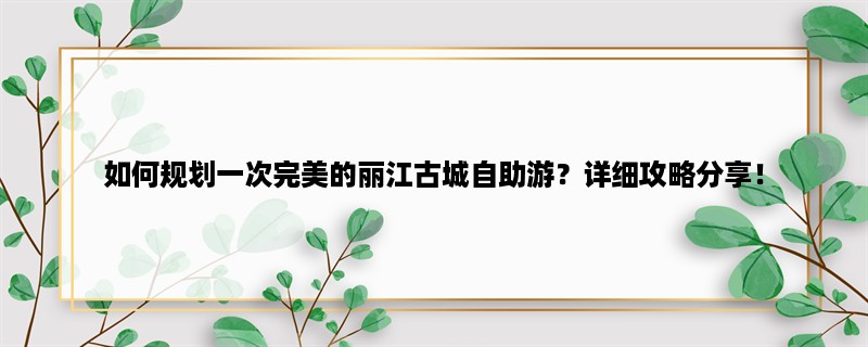 如何规划一次完美的丽江古城自助游？详细攻略分享！