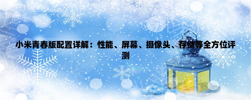 小米青春版配置详解：性能、屏幕、摄像头、存储等全方位评测