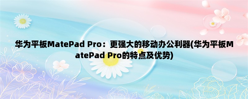 华为平板MatePad Pro：更强大的移动办公利器(华为平板MatePad Pro的特点及优势)