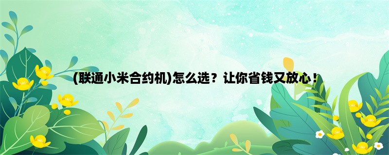 (联通小米合约机)怎么选？让你省钱又放心！