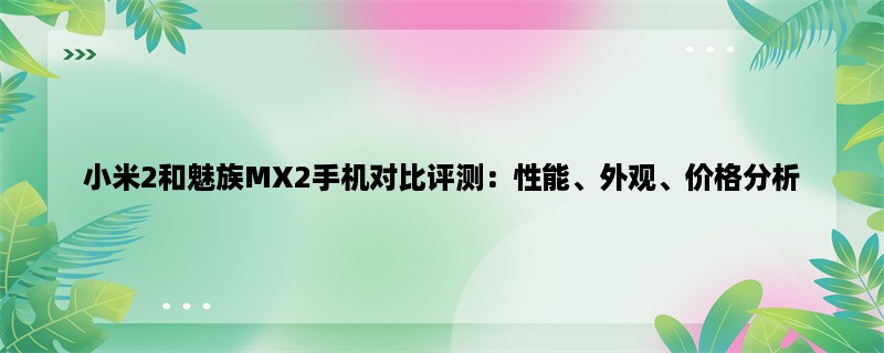 小米2和魅族MX2手机对比评测：性能、外观、价格分析