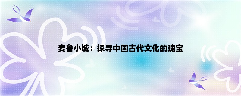 麦鲁小城：探寻中国古代文化的瑰宝