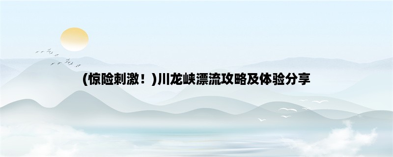 (惊险刺激！)川龙峡漂流攻略及体验分享