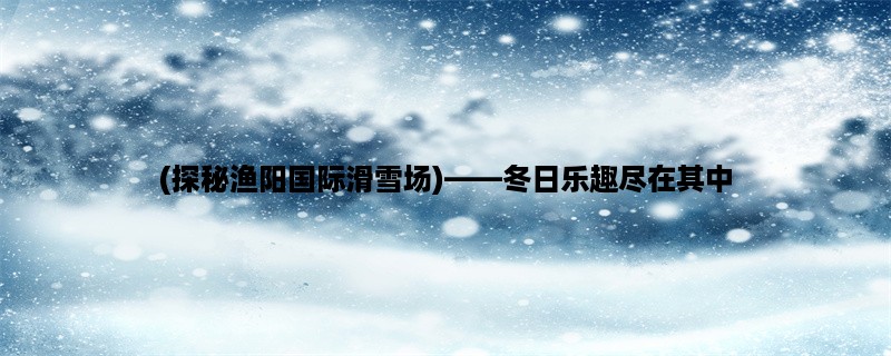 (探秘渔阳国际滑雪场)，冬日乐趣尽在其中