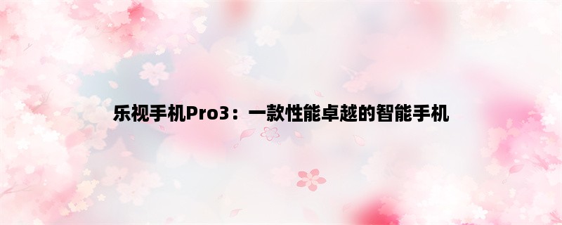 乐视手机Pro3：一款性能卓越的智能手机