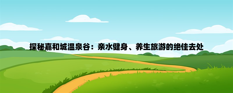 探秘嘉和城温泉谷：亲水健身、养生旅游的绝佳去处