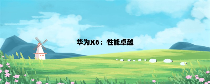 华为X6：性能卓越，体验一流！(华为X6的性能和体验)