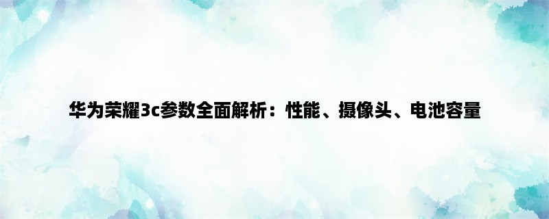 华为荣耀3c参数全面解析：性能、摄像头、电池容量