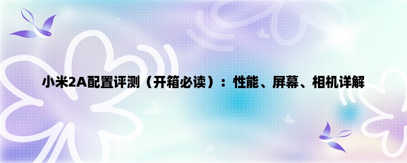 小米2A配置评测（开箱必读）：性能、屏幕、相机详解