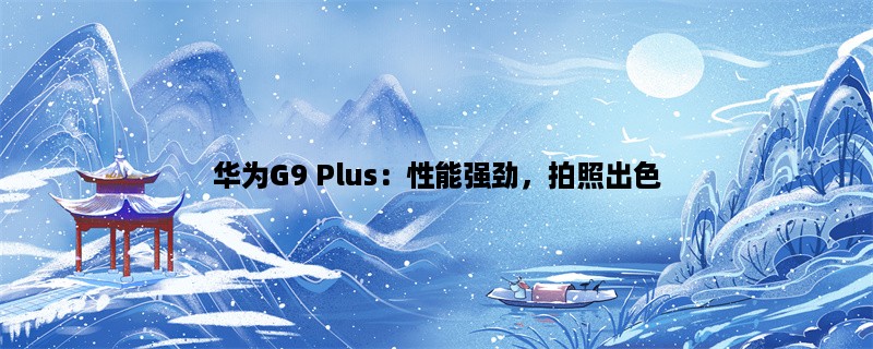 华为G9 Plus：性能强劲，