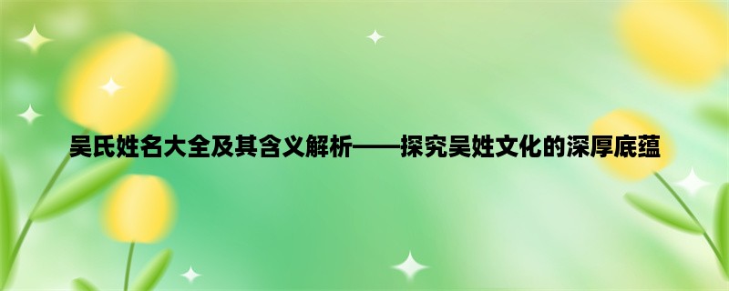 吴氏姓名大全及其含义解析，探究吴姓文化的深厚底蕴