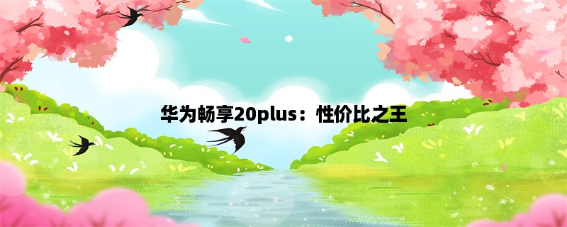 华为畅享20plus：性价比之王，值得拥有的智能手机