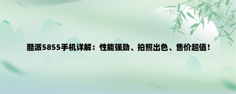 酷派5855手机详解：性能强劲、拍照出色、售价超值！