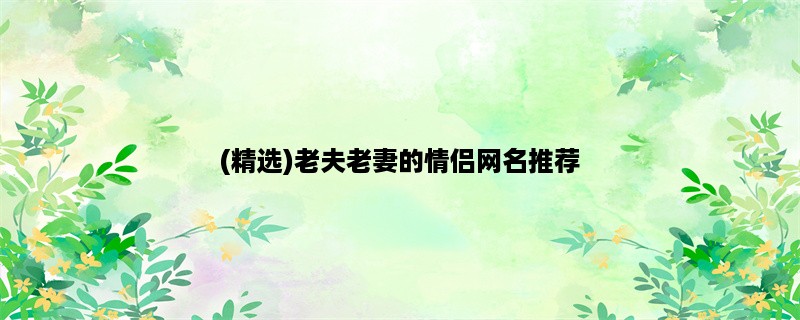 (精选)老夫老妻的情侣网名推荐，快来为你们的爱情加冕！