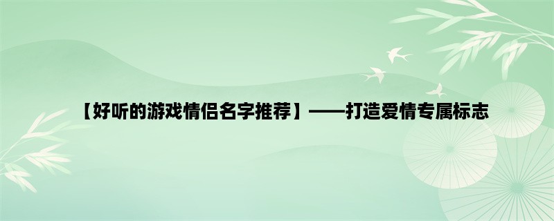 【好听的游戏情侣名字推荐】，打造爱情专属标志，为你的游戏情侣起一个好听的名字吧！