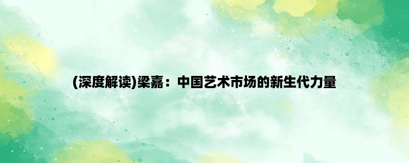 (深度解读)梁嘉：中国艺术市场的新生代力量