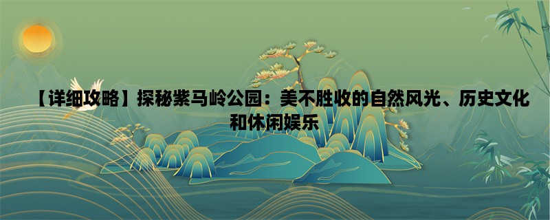 【详细攻略】探秘紫马岭公园：美不胜收的自然风光、历史文化和休闲娱乐