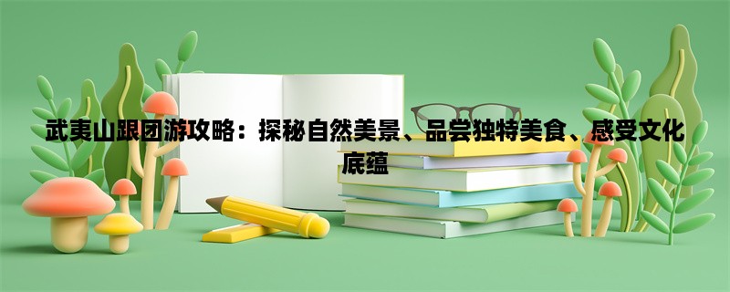 武夷山跟团游攻略：探秘自然美景、品尝独特美食、感受文化底蕴