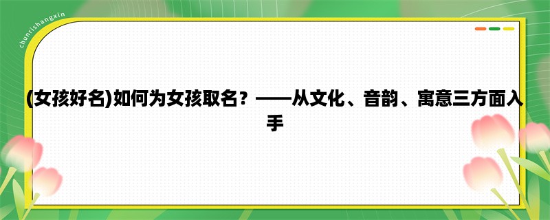 (女孩好名)如何为女孩取名，从文化、音韵、寓意三方面入手