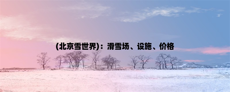 (北京雪世界)：滑雪场、设施、价格