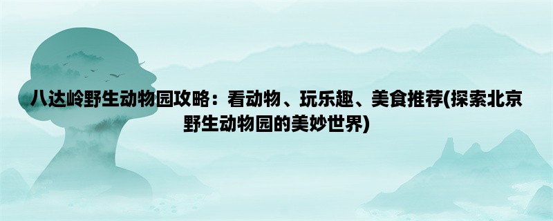 八达岭野生动物园攻略：看动物、玩乐趣、美食推荐(探索北京野生动物园的美妙世界)