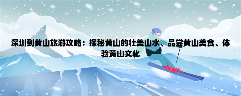 深圳到黄山旅游攻略：探秘黄山的壮美山水、品尝黄山美食、体验黄山文化