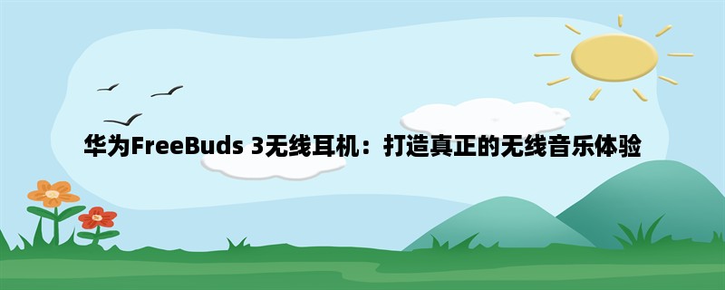 华为FreeBuds 3无线耳机：打造真正的无线音乐体验