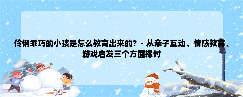 伶俐乖巧的小孩是怎么教育出来的？- 从亲子互动、情感教育、游戏启发三个方面探讨