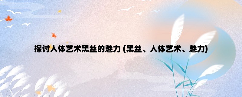 探讨人体艺术黑丝的魅力 (黑丝、人体艺术、魅力)